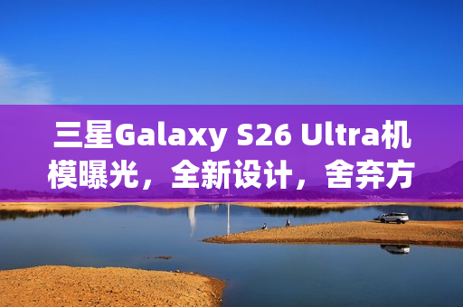 三星Galaxy S26 Ultra机模曝光，全新设计，舍弃方正机身风格