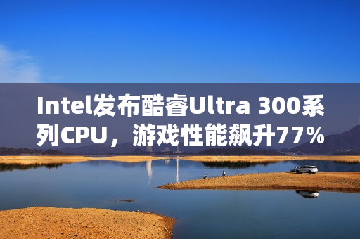 Intel发布酷睿Ultra 300系列CPU，游戏性能飙升77%，续航达惊人27小时！