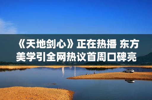 《天地剑心》正在热播 东方美学引全网热议首周口碑亮眼(天地剑阳剑)