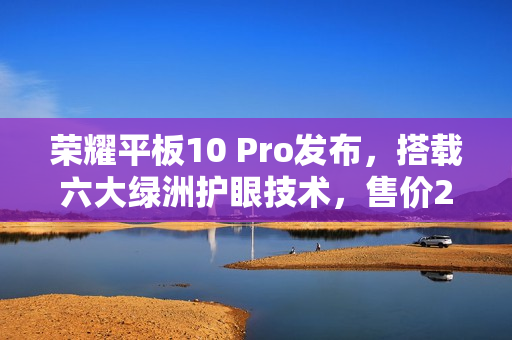荣耀平板10 Pro发布，搭载六大绿洲护眼技术，售价2499元起