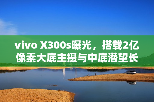 vivo X300s曝光，搭载2亿像素大底主摄与中底潜望长焦技术