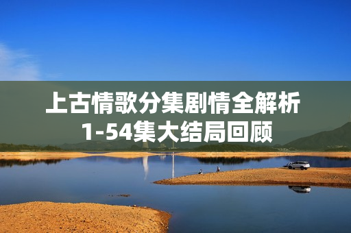 上古情歌分集剧情全解析 1-54集大结局回顾