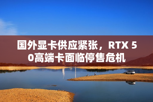 国外显卡供应紧张，RTX 50高端卡面临停售危机