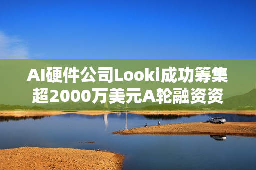 AI硬件公司Looki成功筹集超2000万美元A轮融资资金
