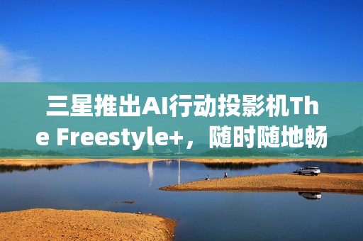 三星推出AI行动投影机The Freestyle+，随时随地畅享智能娱乐体验