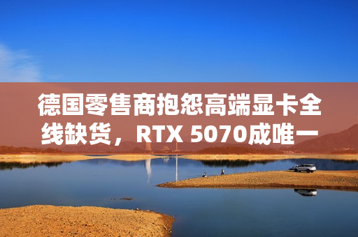 德国零售商抱怨高端显卡全线缺货，RTX 5070成唯一例外