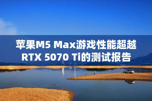 苹果M5 Max游戏性能超越RTX 5070 Ti的测试报告