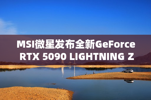 MSI微星发布全新GeForce RTX 5090 LIGHTNING Z显卡，传奇性能重磅回归