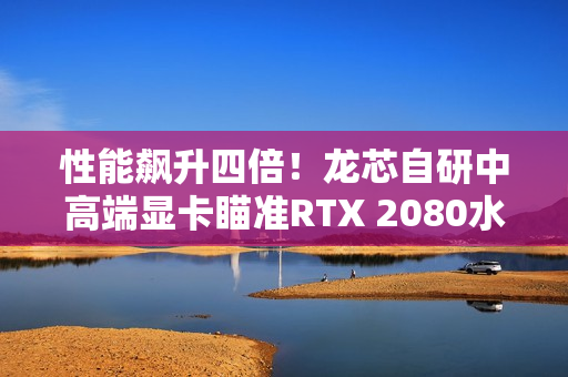 性能飙升四倍！龙芯自研中高端显卡瞄准RTX 2080水平