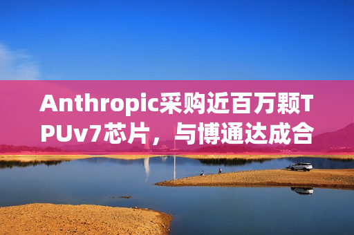 Anthropic采购近百万颗TPUv7芯片，与博通达成合作