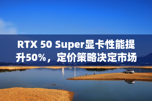 RTX 50 Super显卡性能提升50%，定价策略决定市场命运
