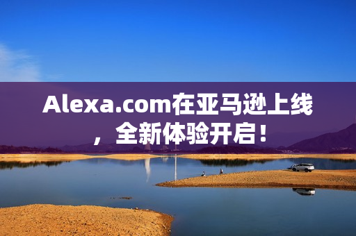 Alexa.com在亚马逊上线，全新体验开启！