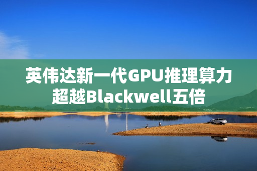 英伟达新一代GPU推理算力超越Blackwell五倍