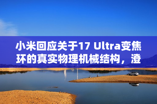 小米回应关于17 Ultra变焦环的真实物理机械结构，澄清博主误解，避免节奏误导