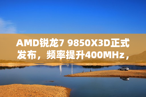 AMD锐龙7 9850X3D正式发布，频率提升400MHz，性能飞跃功耗依旧稳定