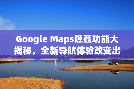 Google Maps隐藏功能大揭秘，全新导航体验改变出行习惯