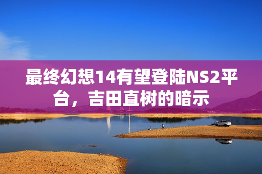 最终幻想14有望登陆NS2平台，吉田直树的暗示