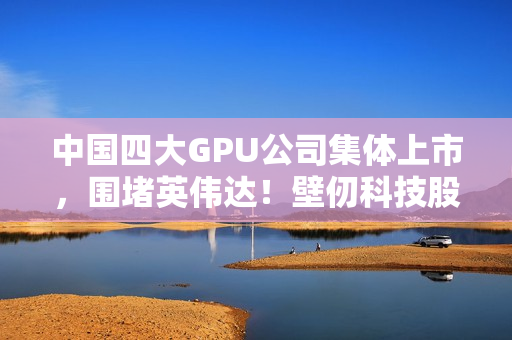 中国四大GPU公司集体上市，围堵英伟达！壁仞科技股价涨幅超100%的挑战之路