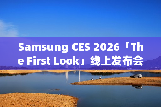 Samsung CES 2026「The First Look」线上发布会，AI客户体验新趋势前瞻