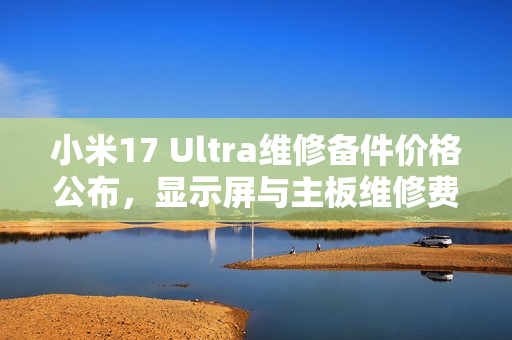 小米17 Ultra维修备件价格公布，显示屏与主板维修费用揭秘