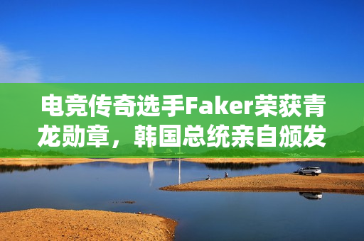 电竞传奇选手Faker荣获青龙勋章，韩国总统亲自颁发荣誉奖章