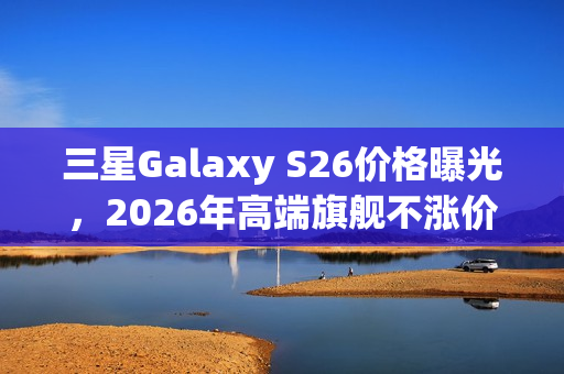 三星Galaxy S26价格曝光，2026年高端旗舰不涨价来袭
