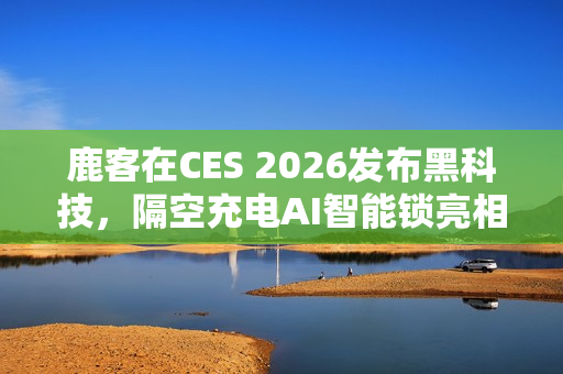 鹿客在CES 2026发布黑科技，隔空充电AI智能锁亮相