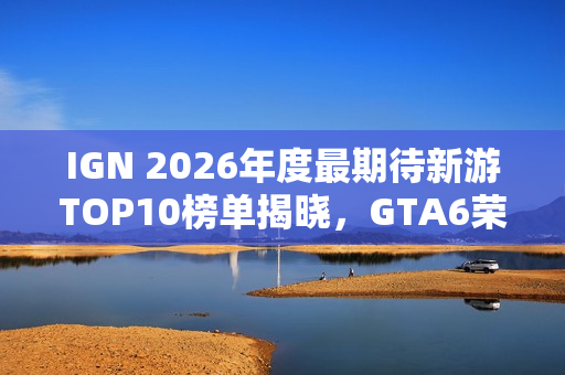 IGN 2026年度最期待新游TOP10榜单揭晓，GTA6荣登榜首