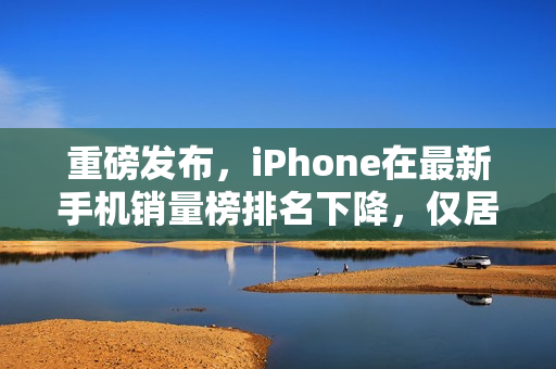 重磅发布，iPhone在最新手机销量榜排名下降，仅居第三