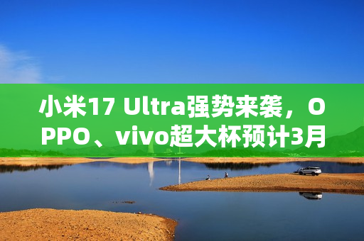 小米17 Ultra强势来袭，OPPO、vivo超大杯预计3月发布重磅消息！