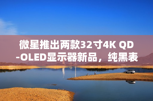 微星推出两款32寸4K QD-OLED显示器新品，纯黑表现提升40%