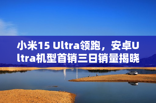 小米15 Ultra领跑，安卓Ultra机型首销三日销量揭晓