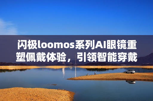 闪极loomos系列AI眼镜重塑佩戴体验，引领智能穿戴新潮流