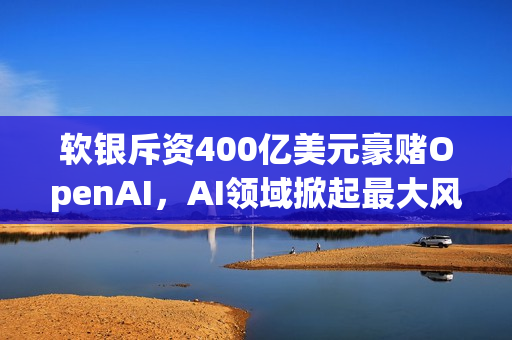 软银斥资400亿美元豪赌OpenAI，AI领域掀起最大风云！