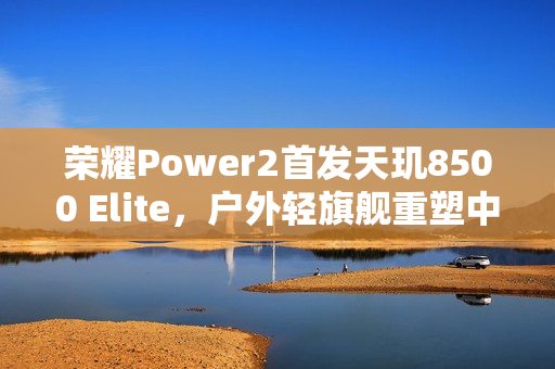 荣耀Power2首发天玑8500 Elite，户外轻旗舰重塑中端性能极限