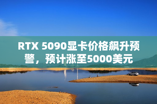 RTX 5090显卡价格飙升预警，预计涨至5000美元