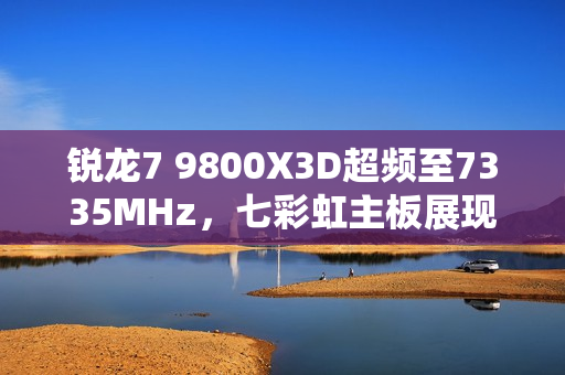 锐龙7 9800X3D超频至7335MHz，七彩虹主板展现惊人性能！