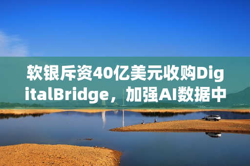 软银斥资40亿美元收购DigitalBridge，加强AI数据中心布局战略