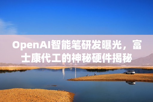 OpenAI智能笔研发曝光，富士康代工的神秘硬件揭秘
