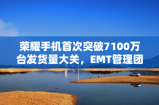 荣耀手机首次突破7100万台发货量大关，EMT管理团队新年致辞回顾与展望
