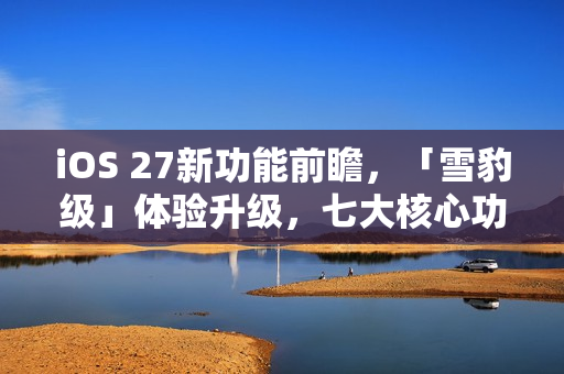 iOS 27新功能前瞻，「雪豹级」体验升级，七大核心功能一网打尽