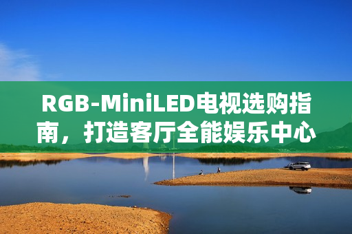 RGB-MiniLED电视选购指南，打造客厅全能娱乐中心的首选！