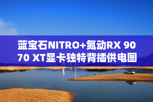 蓝宝石NITRO+氮动RX 9070 XT显卡独特背插供电图赏