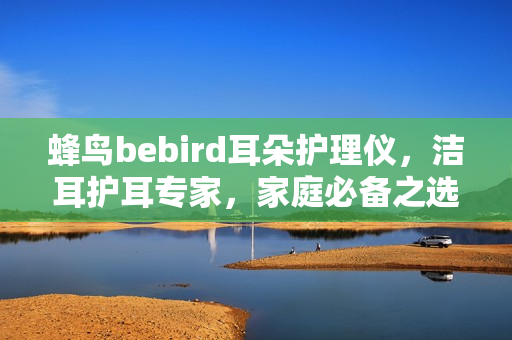 蜂鸟bebird耳朵护理仪，洁耳护耳专家，家庭必备之选