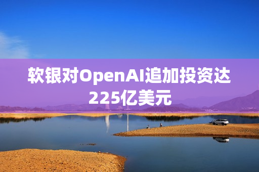 软银对OpenAI追加投资达225亿美元