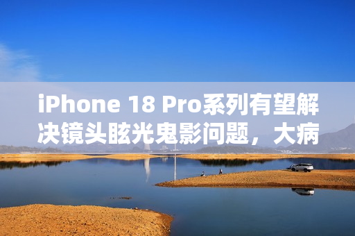 iPhone 18 Pro系列有望解决镜头眩光鬼影问题，大病得治？