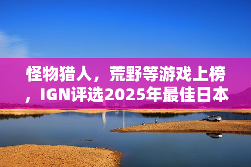 怪物猎人，荒野等游戏上榜，IGN评选2025年最佳日本游戏榜单揭晓
