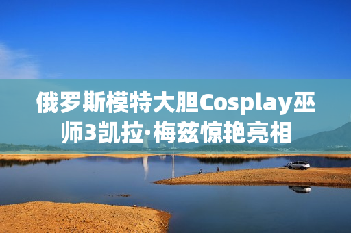 俄罗斯模特大胆Cosplay巫师3凯拉·梅兹惊艳亮相