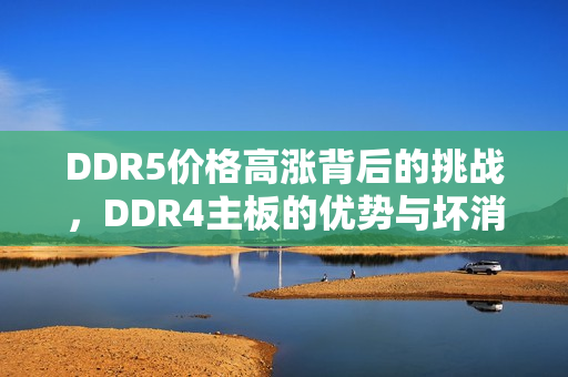 DDR5价格高涨背后的挑战，DDR4主板的优势与坏消息分析
