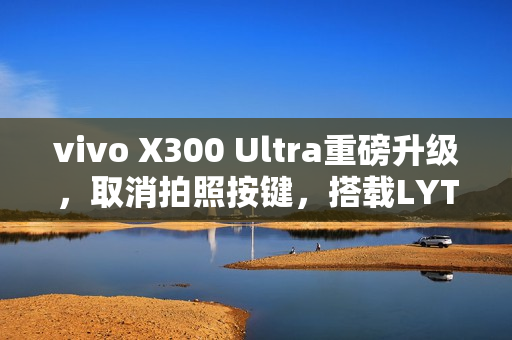vivo X300 Ultra重磅升级，取消拍照按键，搭载LYTIA901 2亿像素主摄